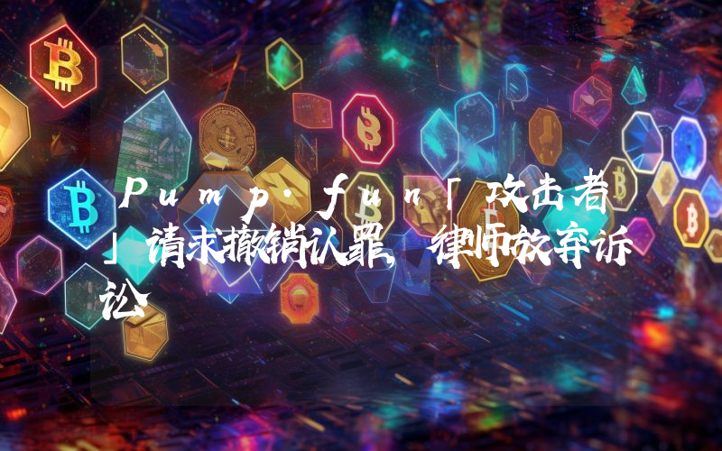 Pump.fun「攻击者」请求撤销认罪,律师放弃诉讼