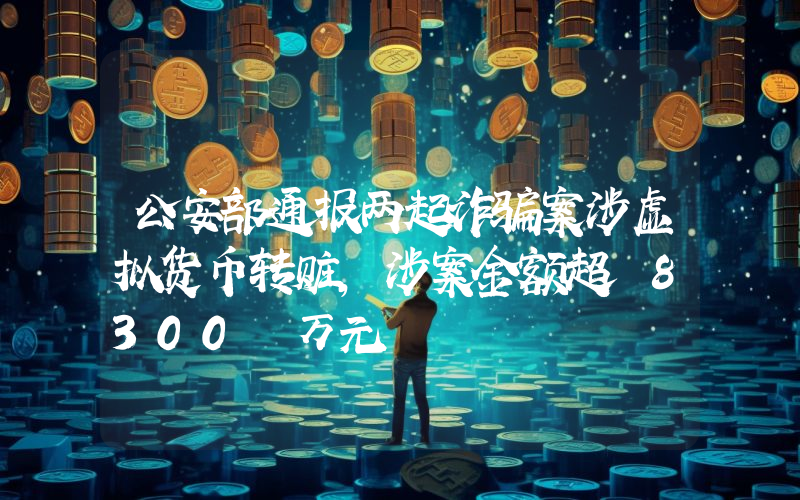 公安部通报两起诈骗案涉虚拟货币转赃,涉案金额超 8300 万元