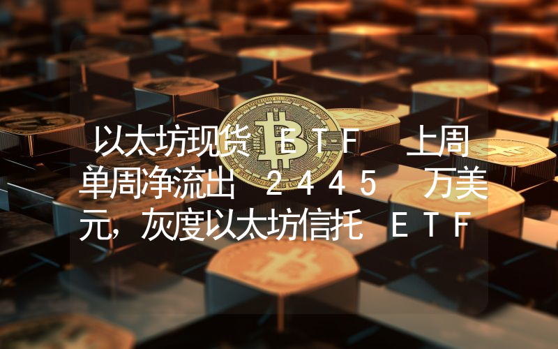 以太坊现货 ETF 上周单周净流出 2445 万美元,灰度以太坊信托 ETF ETHE 周净流出 5635 万美元