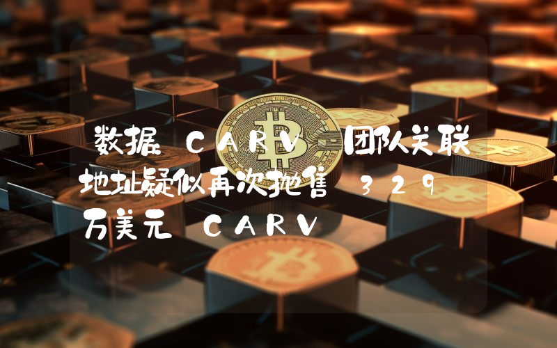 数据:CARV 团队关联地址疑似再次抛售 329 万美元 CARV