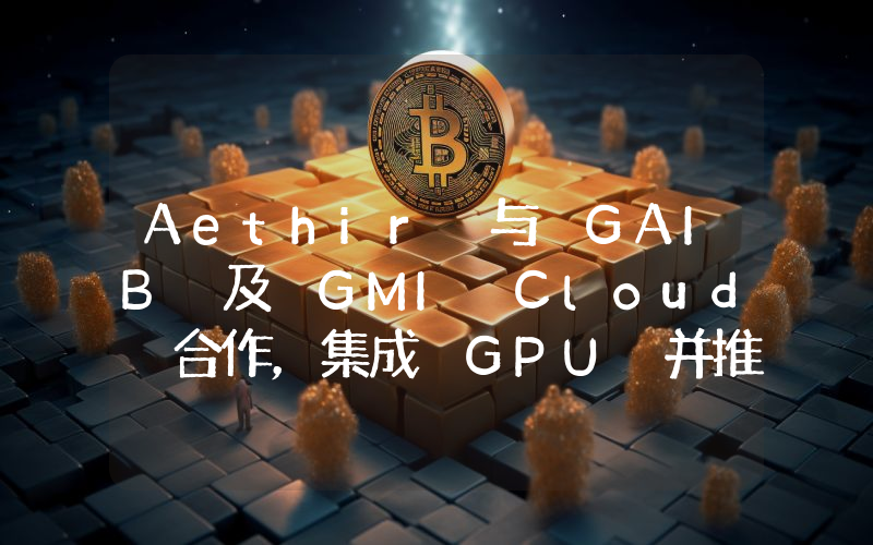 Aethir 与 GAIB 及 GMI Cloud 合作,集成 GPU 并推出由真实 AI 现金流支持的收益资产