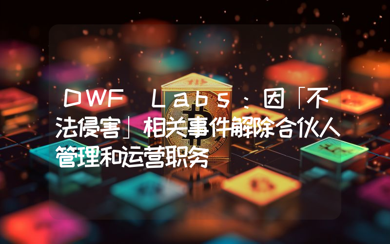 DWF Labs:因「不法侵害」相关事件解除合伙人管理和运营职务