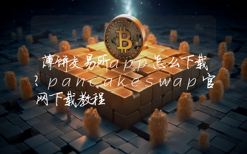 薄饼交易所app怎么下载？pancakeswap官网下载教程