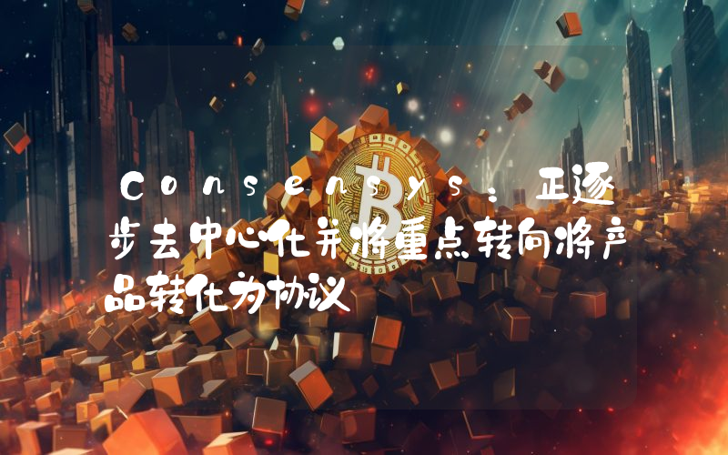 Consensys:正逐步去中心化并将重点转向将产品转化为协议