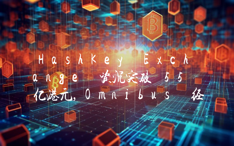HashKey Exchange 资沉突破 55 亿港元,Omnibus 经纪商业务月增长率达 58.3%