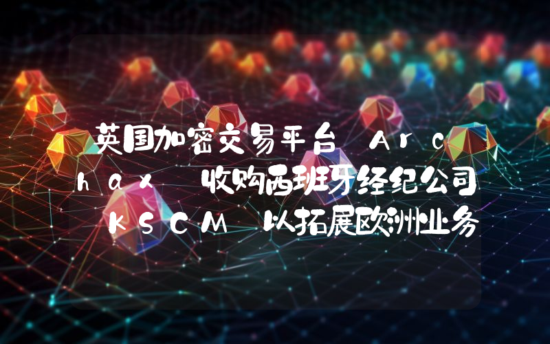 英国加密交易平台 Archax 收购西班牙经纪公司 KSCM 以拓展欧洲业务