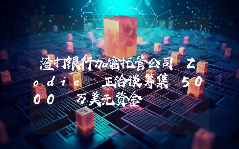 渣打银行加密托管公司 Zodia 正洽谈筹集 5000 万美元资金