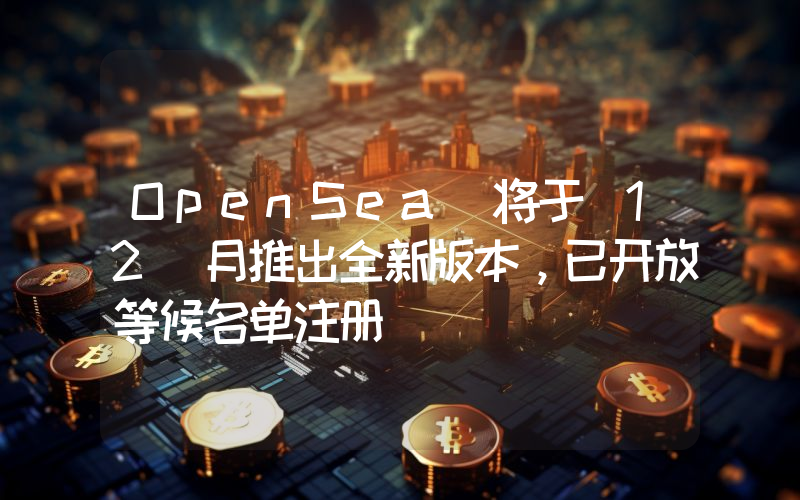 OpenSea 将于 12 月推出全新版本，已开放等候名单注册
