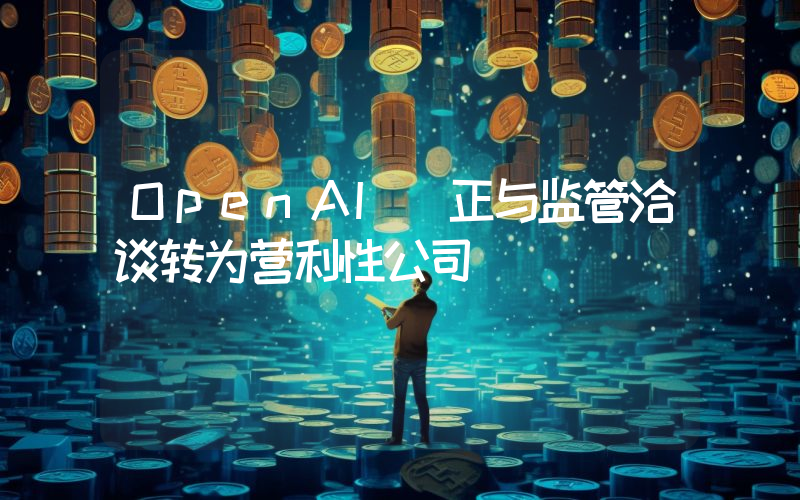 OpenAI 正与监管洽谈转为营利性公司