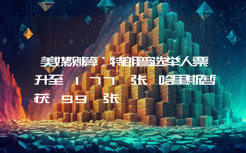 美媒测算:特朗普选举人票升至 177 张,哈里斯暂获 99 张