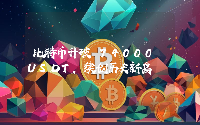 比特币升破 74000 USDT,续创历史新高
