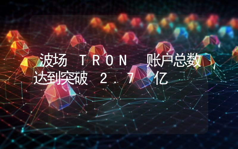 波场 TRON 账户总数达到突破 2.7 亿