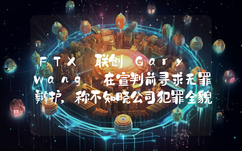 FTX 联创 Gary Wang 在宣判前寻求无罪辩护,称不知晓公司犯罪全貌