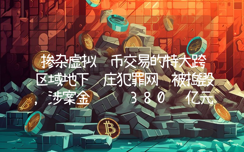 掺杂虚拟货币交易的特大跨区域地下钱庄犯罪网络被捣毁,涉案金额达 380 亿元