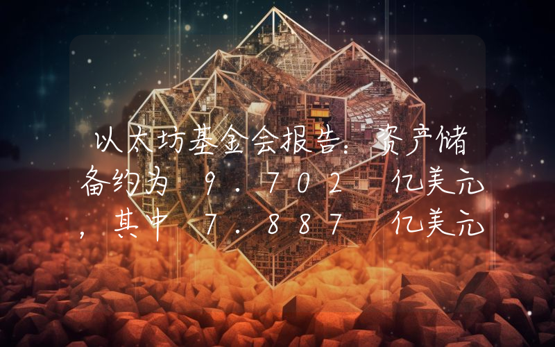 以太坊基金会报告:资产储备约为 9.702 亿美元,其中 7.887 亿美元为加密资产