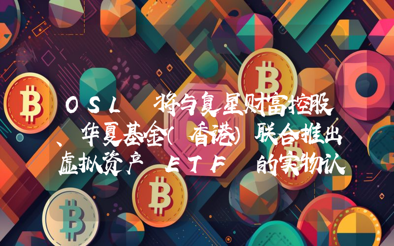 OSL 将与复星财富控股、华夏基金(香港)联合推出虚拟资产 ETF 的实物认购服务