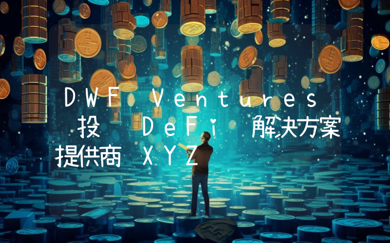 DWF Ventures 投资 DeFi 解决方案提供商 XYZ