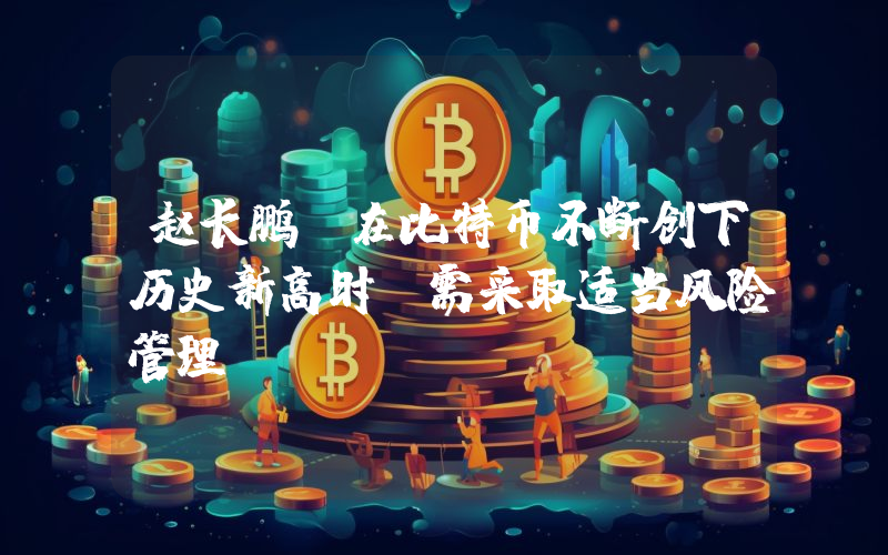赵长鹏:在比特币不断创下历史新高时,需采取适当风险管理