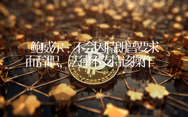鲍威尔:不会因特朗普要求而辞职,法律不支持该操作