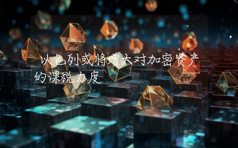 以色列或将增大对加密资产的课税力度