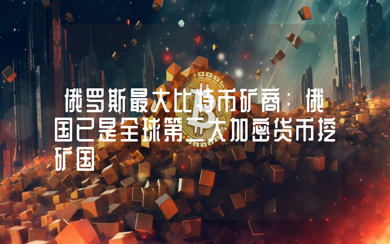 俄罗斯最大比特币矿商：俄国已是全球第二大加密货币挖矿国