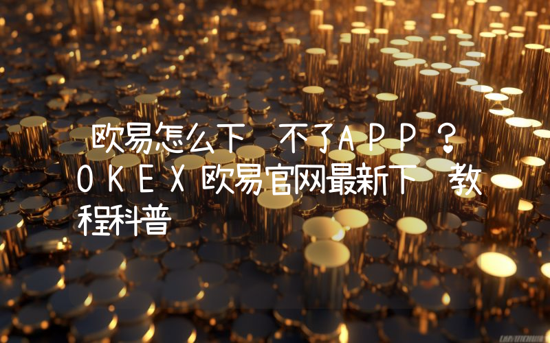 欧易怎么下载不了APP?OKEX欧易官网最新下载教程科普