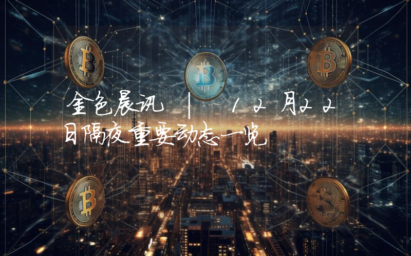 金色晨讯 | 12月22日隔夜重要动态一览
