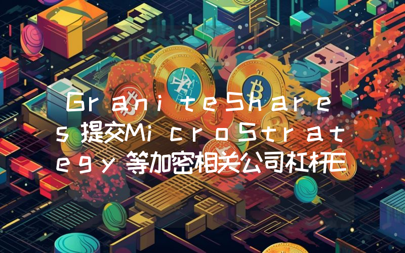 GraniteShares提交MicroStrategy等加密相关公司杠杆ETF申请