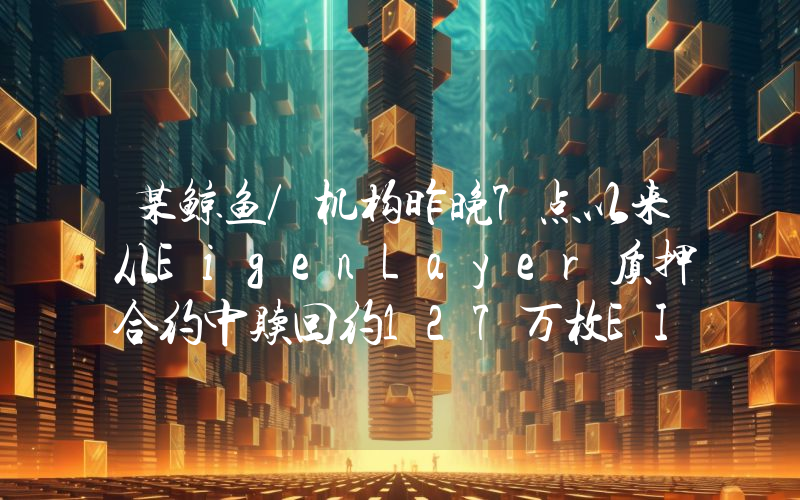 某鲸鱼/机构昨晚7点以来从EigenLayer质押合约中赎回约127万枚EIGEN并在链上出售