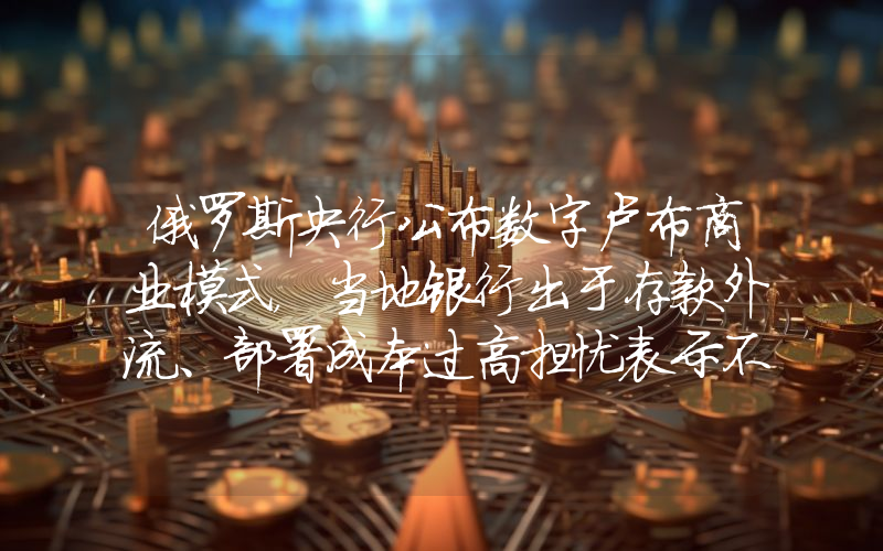 俄罗斯央行公布数字卢布商业模式,当地银行出于存款外流、部署成本过高担忧表示不满