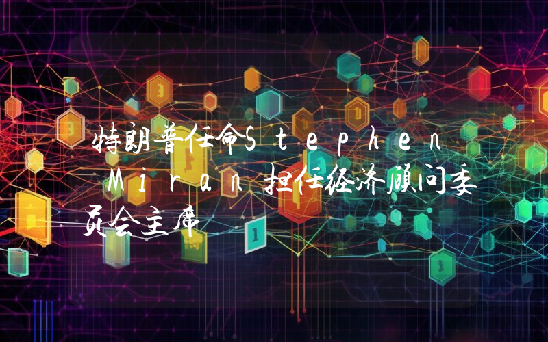 特朗普任命Stephen Miran担任经济顾问委员会主席