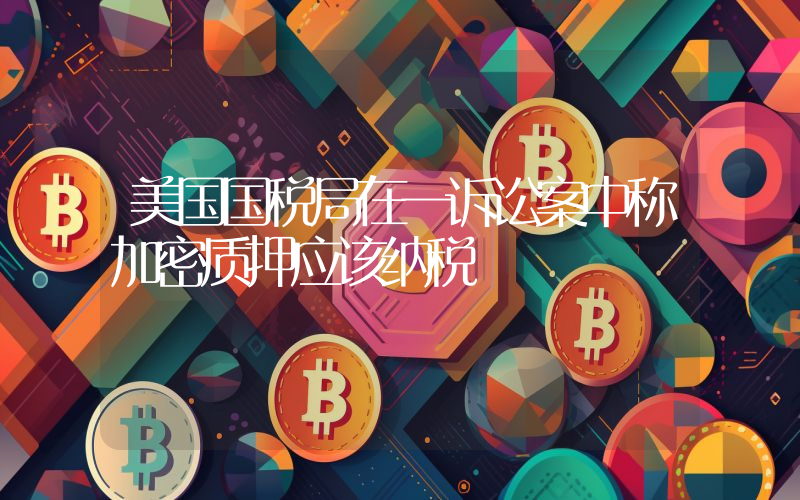 美国国税局在一诉讼案中称加密质押应该纳税