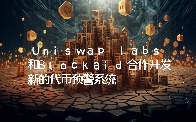 Uniswap Labs和Blockaid合作开发新的代币预警系统