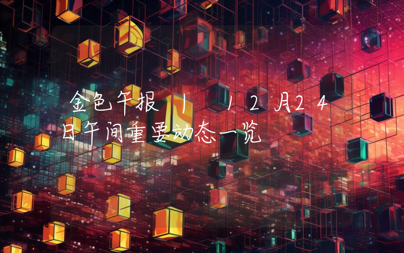 金色午报 | 12月24日午间重要动态一览