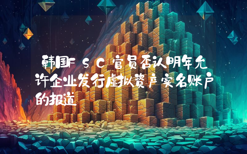 韩国FSC官员否认明年允许企业发行虚拟资产实名账户的报道