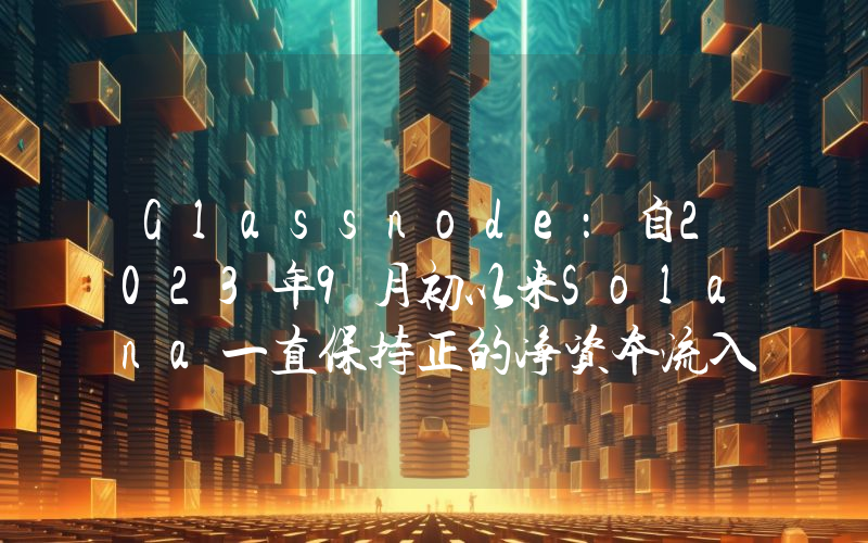 Glassnode:自2023年9月初以来Solana一直保持正的净资本流入