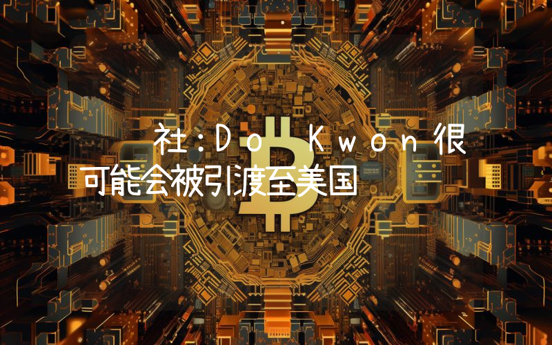 韩联社:Do Kwon很可能会被引渡至美国