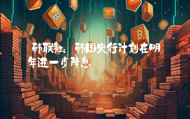韩联社:韩国央行计划在明年进一步降息
