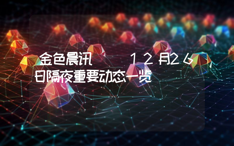 金色晨讯 | 12月26日隔夜重要动态一览
