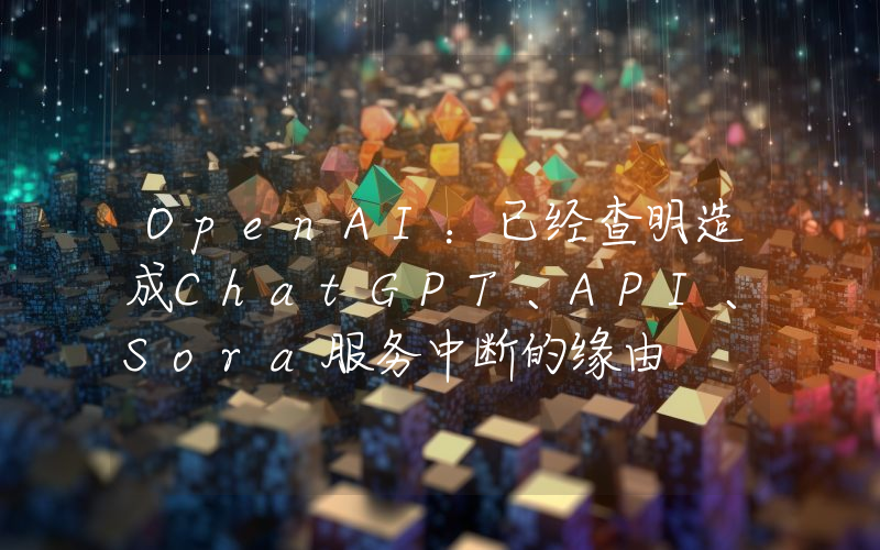 OpenAI:已经查明造成ChatGPT、API、Sora服务中断的缘由