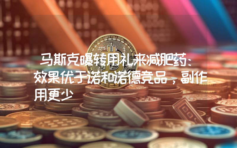 马斯克曝转用礼来减肥药:效果优于诺和诺德竞品,副作用更少