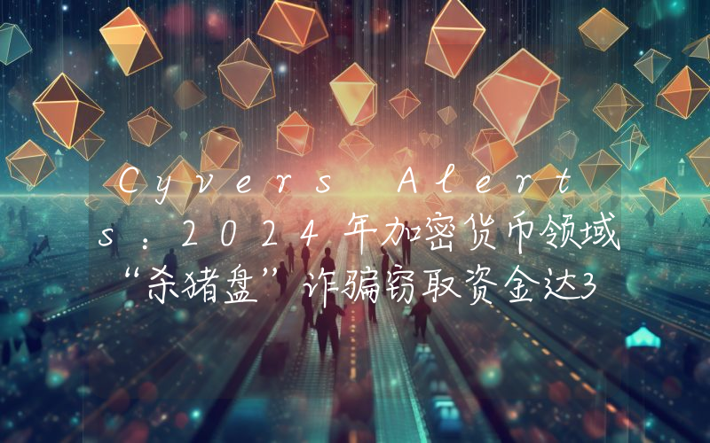 Cyvers Alerts:2024年加密货币领域“杀猪盘”诈骗窃取资金达36亿美元