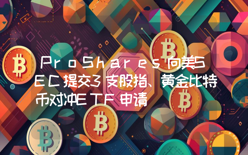 ProShares向美SEC提交3支股指、黄金比特币对冲ETF申请