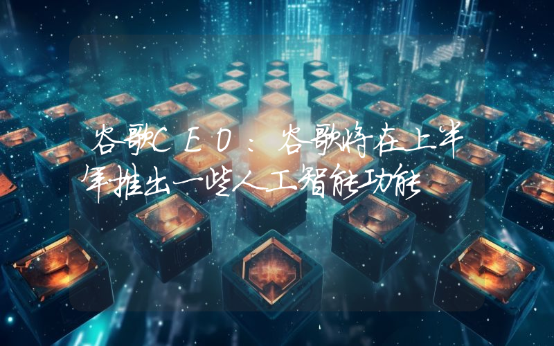 谷歌CEO:谷歌将在上半年推出一些人工智能功能