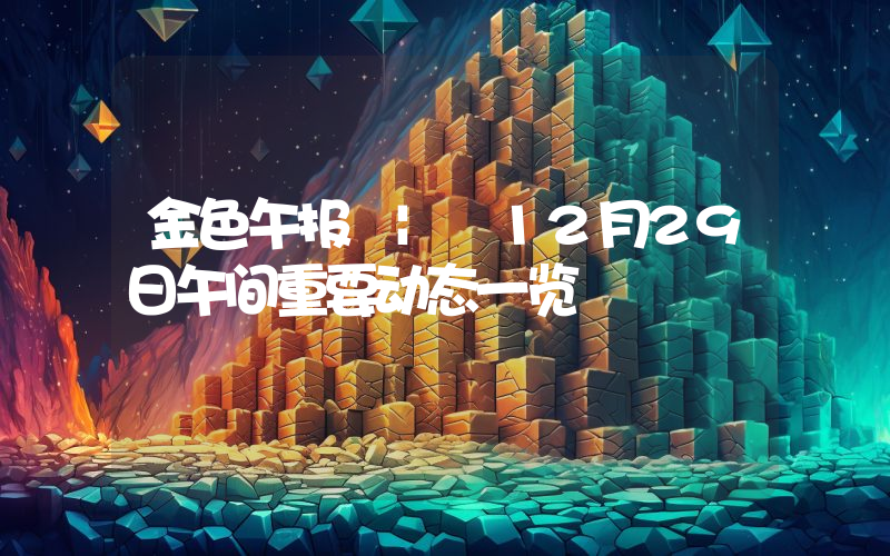 金色午报 | 12月29日午间重要动态一览