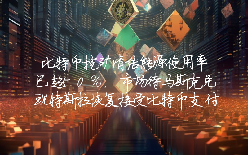 比特币挖矿清洁能源使用率已超50%,市场待马斯克兑现特斯拉恢复接受比特币支付承诺