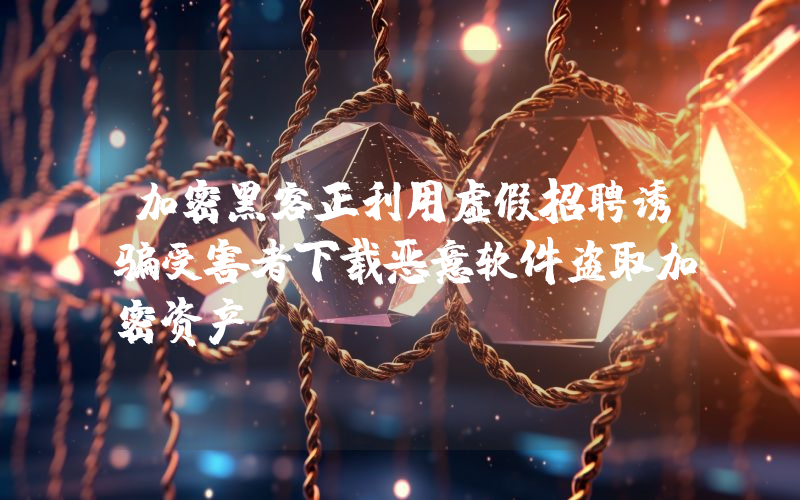 加密黑客正利用虚假招聘诱骗受害者下载恶意软件盗取加密资产