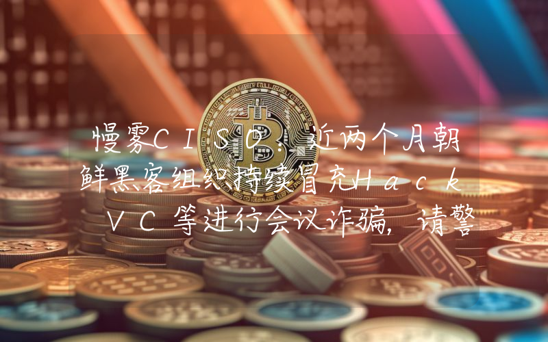 慢雾CISO:近两个月朝鲜黑客组织持续冒充Hack VC等进行会议诈骗,请警惕风险