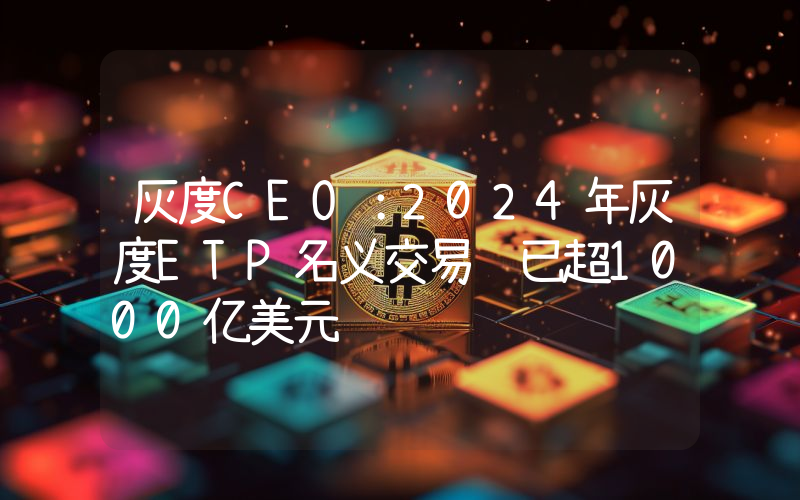 灰度CEO:2024年灰度ETP名义交易额已超1000亿美元