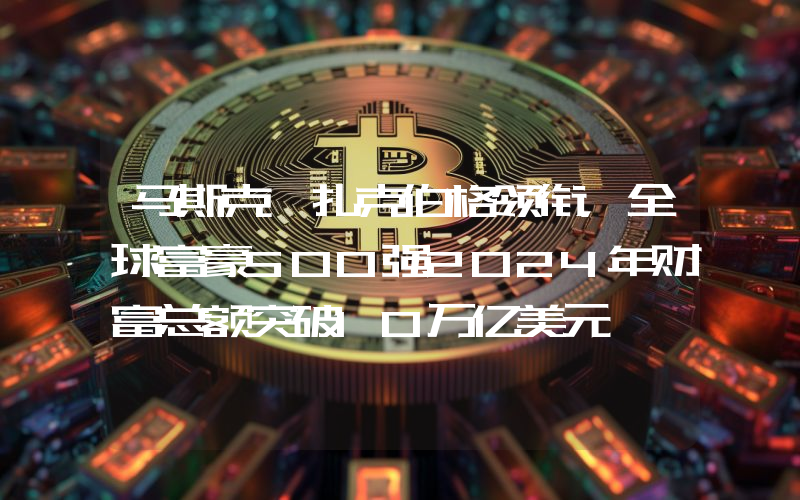 马斯克、扎克伯格领衔,全球富豪500强2024年财富总额突破10万亿美元